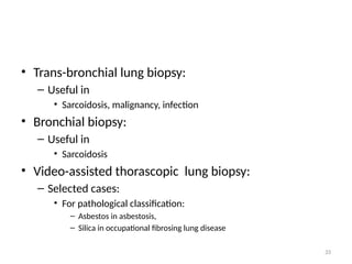 33
• Trans-bronchial lung biopsy:
– Useful in
• Sarcoidosis, malignancy, infection
• Bronchial biopsy:
– Useful in
• Sarcoidosis
• Video-assisted thorascopic lung biopsy:
– Selected cases:
• For pathological classification:
– Asbestos in asbestosis,
– Silica in occupational fibrosing lung disease
 