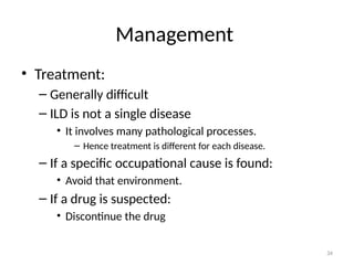 34
Management
• Treatment:
– Generally difficult
– ILD is not a single disease
• It involves many pathological processes.
– Hence treatment is different for each disease.
– If a specific occupational cause is found:
• Avoid that environment.
– If a drug is suspected:
• Discontinue the drug
 
