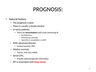 38
PROGNOSIS:
• Natural history:
– The prognosis is poor
– There is usually a steady decline
– In some patients:
• There are exacerbations with acute worsening of
– Breathlessness
– Disturbed gas exchange
– New GGO or consolidation on HRCT
– With advanced disease:
• Central cyanosis, RHF
– Median survival:
• 3 years, may vary widely
– Serial LFTs:
• Provide useful prognostic information
– IPF is associated with lung cancer.
 