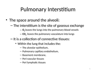 5
Pulmonary Interstitium
• The space around the alveoli:
– The interstitium is the site of gaseous exchange
– O2 leaves the lungs into the pulmonary blood vessels
– CO2 leaves the pulmonary vasculature into lungs
– It is a collection of connective tissues:
• Within the lung that includes the:
– The alveolar epithelium,
– Pulmonary capillary endothelium,
– Basement membrane,
– Peri-vascular tissues
– Peri lymphatic tissues
 