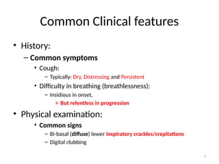 9
Common Clinical features
• History:
– Common symptoms
• Cough:
– Typically: Dry, Distressing and Persistent
• Difficulty in breathing (breathlessness):
– Insidious in onset,
» But relentless in progression
• Physical examination:
• Common signs
– Bi-basal (diffuse) lower inspiratory crackles/crepitations
– Digital clubbing
 