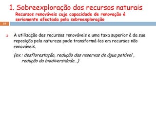 1. Sobreexploração dos recursos naturais
      Recursos renováveis cuja capacidade de renovação é
      seriamente afectada pela sobreexploração
10



     A utilização dos recursos renováveis a uma taxa superior à da sua
      reposição pela natureza pode transformá-los em recursos não
      renováveis.
      (ex.: desflorestação, redução das reservas de água potável ,
          redução da biodiversidade…)
 