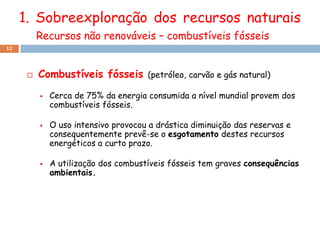 1. Sobreexploração dos recursos naturais
          Recursos não renováveis – combustíveis fósseis
12




         Combustíveis fósseis        (petróleo, carvão e gás natural)

             Cerca de 75% da energia consumida a nível mundial provem dos
              combustíveis fósseis.

             O uso intensivo provocou a drástica diminuição das reservas e
              consequentemente prevê-se o esgotamento destes recursos
              energéticos a curto prazo.

             A utilização dos combustíveis fósseis tem graves consequências
              ambientais.
 