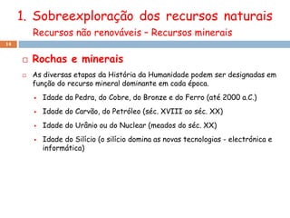 1. Sobreexploração dos recursos naturais
         Recursos não renováveis – Recursos minerais
14


        Rochas e minerais
        As diversas etapas da História da Humanidade podem ser designadas em
         função do recurso mineral dominante em cada época.
            Idade da Pedra, do Cobre, do Bronze e do Ferro (até 2000 a.C.)
            Idade do Carvão, do Petróleo (séc. XVIII ao séc. XX)
            Idade do Urânio ou do Nuclear (meados do séc. XX)
            Idade do Silício (o silício domina as novas tecnologias - electrónica e
             informática)
 
