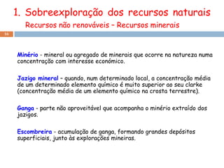 1. Sobreexploração dos recursos naturais
       Recursos não renováveis – Recursos minerais
16




     Minério - mineral ou agregado de minerais que ocorre na natureza numa
     concentração com interesse económico.

     Jazigo mineral – quando, num determinado local, a concentração média
     de um determinado elemento químico é muito superior ao seu clarke
     (concentração média de um elemento químico na crosta terrestre).

     Ganga - parte não aproveitável que acompanha o minério extraído dos
     jazigos.

     Escombreira - acumulação de ganga, formando grandes depósitos
     superficiais, junto às explorações mineiras.
 
