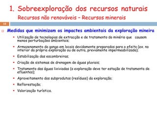 1. Sobreexploração dos recursos naturais
         Recursos não renováveis – Recursos minerais
18

    Medidas que minimizam os impactes ambientais da exploração mineira
        Utilização de tecnologias de extracção e de tratamento do minério que causem
         menos perturbações ambientais;
        Armazenamento da ganga em locais devidamente preparados para o efeito (ex. no
         interior da própria exploração ou de outra, previamente impermeabilizada);
        Estabilização das escombreiras;
        Criação de sistemas de drenagem de águas pluviais;
        Tratamento das águas lixiviadas (a exploração deve ter estação de tratamento de
         efluentes);
        Aproveitamento dos subprodutos (resíduos) da exploração;
        Reflorestação;
        Valorização turística.
 