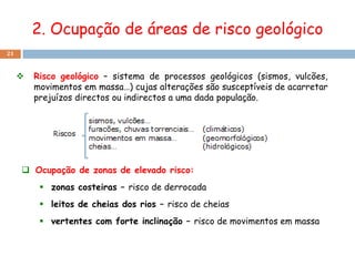 2. Ocupação de áreas de risco geológico
21


        Risco geológico – sistema de processos geológicos (sismos, vulcões,
         movimentos em massa…) cujas alterações são susceptíveis de acarretar
         prejuízos directos ou indirectos a uma dada população.




      Ocupação de zonas de elevado risco:
           zonas costeiras – risco de derrocada
           leitos de cheias dos rios – risco de cheias
           vertentes com forte inclinação – risco de movimentos em massa
 