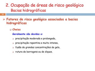 2. Ocupação de áreas de risco geológico
       Bacias hidrográficas
24


  Fatores de risco geológico associados a bacias
   hidrográficas
          Cheias
           Geralmente são devidas a:
              precipitação moderada e prolongada,
              precipitação repentina e muito intensa,
              fusão de grandes concentrações de gelo,
              rutura de barragens ou de diques.
 