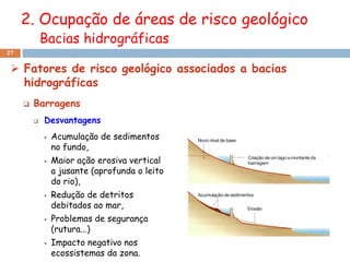 2. Ocupação de áreas de risco geológico
             Bacias hidrográficas
27


  Fatores de risco geológico associados a bacias
   hidrográficas
        Barragens
            Desvantagens
                Acumulação de sedimentos
                 no fundo,
                Maior ação erosiva vertical
                 a jusante (aprofunda o leito
                 do rio),
                Redução de detritos
                 debitados ao mar,
                Problemas de segurança
                 (rutura...)
                Impacto negativo nos
                 ecossistemas da zona.
 