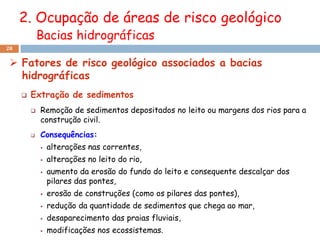 2. Ocupação de áreas de risco geológico
             Bacias hidrográficas
28


  Fatores de risco geológico associados a bacias
   hidrográficas
        Extração de sedimentos
            Remoção de sedimentos depositados no leito ou margens dos rios para a
             construção civil.
            Consequências:
                alterações nas correntes,
                alterações no leito do rio,
                aumento da erosão do fundo do leito e consequente descalçar dos
                 pilares das pontes,
                erosão de construções (como os pilares das pontes),
                redução da quantidade de sedimentos que chega ao mar,
                desaparecimento das praias fluviais,
                modificações nos ecossistemas.
 