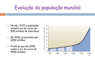 Evolução da população mundial
3




       No séc. XVII a população
        mundial era de cerca de
        500 milhões de indivíduos.

       Em 2006 já ascendia aos
        6500 milhões.

       Prevê-se que em 2050
        venha a ser de cerca de
        9000 milhões.
 