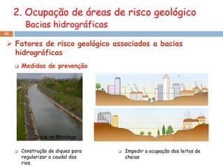 2. Ocupação de áreas de risco geológico
          Bacias hidrográficas
30


  Fatores de risco geológico associados a bacias
   hidrográficas
        Medidas de prevenção




              Dique no Mondego

        Construção de diques para      Impedir a ocupação dos leitos de
         regularizar o caudal dos        cheias
         rios.
 