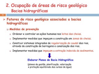 2. Ocupação de áreas de risco geológico
             Bacias hidrográficas
31


  Fatores de risco geológico associados a bacias
   hidrográficas
        Medidas de prevenção
            Ordenar e controlar as ações humanas nos leitos das cheias.
            Implementar medidas que impeçam a construção em zonas de cheias.
            Construir sistemas integrados de regularização do caudal dos rios,
             através da construção de barragens e canalização dos rios.
            Implementar medidas que impeçam a extração indevida de sedimentos.


                          Elaborar Planos de Bacia Hidrográfica
                          (planos de gestão, planificação, valorização
                          e proteção equilibrada dos cursos de água)
 
