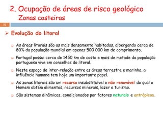 2. Ocupação de áreas de risco geológico
          Zonas costeiras
32


  Evolução do litoral

        As áreas litorais são as mais densamente habitadas, albergando cerca de
         80% da população mundial em apenas 500 000 km de comprimento.
        Portugal possui cerca de 1450 km de costa e mais de metade da população
         portuguesa vive em concelhos do litoral.
        Neste espaço de inter-relação entre as áreas terrestre e marinha, a
         influência humana tem hoje um importante papel.
        As zonas litorais são um recurso insubstituível e não renovável do qual o
         Homem obtém alimentos, recursos minerais, lazer e turismo.
        São sistemas dinâmicos, condicionados por fatores naturais e antrópicos.
 