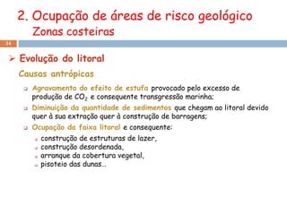 2. Ocupação de áreas de risco geológico
          Zonas costeiras
34


  Evolução do litoral
     Causas antrópicas
         Agravamento do efeito de estufa provocado pelo excesso de
          produção de CO2 e consequente transgressão marinha;
         Diminuição da quantidade de sedimentos que chegam ao litoral devido
          quer à sua extração quer à construção de barragens;
         Ocupação da faixa litoral e consequente:
             construção de estruturas de lazer,
             construção desordenada,
             arranque da cobertura vegetal,
             pisoteio das dunas…
 