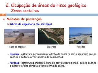 2. Ocupação de áreas de risco geológico
          Zonas costeiras
37


  Medidas de prevenção
      Obras de engenharia (de proteção)




         Ação do esporão                  Esporões                   Paredão


        Esporão - estrutura perpendicular à linha de costa (a partir da praia) que se
         destina a evitar o arrastamento de sedimentos.

        Paredão - estrutura paralelas à linha de costa (sobre a praia) que se destina
         a evitar o efeito abrasivo sobre a linha de costa.
 