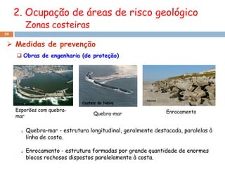2. Ocupação de áreas de risco geológico
           Zonas costeiras
38


  Medidas de prevenção
      Obras de engenharia (de proteção)




     Esporões com quebra-                                      Enrocamento
     mar                            Quebra-mar


          Quebra-mar - estrutura longitudinal, geralmente destacada, paralelas à
           linha de costa.

          Enrocamento - estrutura formadas por grande quantidade de enormes
           blocos rochosos dispostos paralelamente à costa.
 