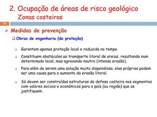 2. Ocupação de áreas de risco geológico
          Zonas costeiras
39


  Medidas de prevenção
      Obras de engenharia (de proteção)

          Garantem apenas proteção local e reduzida no tempo.
          Constituem obstáculos ao transporte litoral de areias, resultando num
           determinado local, mas agravando noutro (intensa erosão).
          Para além de serem uma solução muito dispendiosa, elas próprias podem
           ser uma causa para o aumento da erosão litoral.

          Só devem ser construídas estruturas de defesa costeira nos segmentos
           com valores sociais e económicos para o país (ou região) que as
           justifiquem.
 