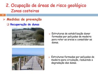 2. Ocupação de áreas de risco geológico
       Zonas costeiras
40


  Medidas de prevenção
      Recuperação de dunas


                                 Estruturas de estabilização dunar
                                  formadas por paliçadas de madeira
                                  para reter as areias e consolidar as
                                  dunas.




                                 Estruturas formadas por paliçadas de
                                  madeira para circulação, reduzindo a
                                  degradação das dunas.
 