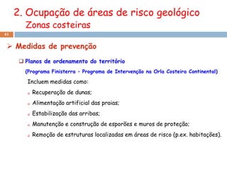 2. Ocupação de áreas de risco geológico
        Zonas costeiras
41


  Medidas de prevenção
       Planos de ordenamento do território
        (Programa Finisterra – Programa de Intervenção na Orla Costeira Continental)

         Incluem medidas como:
            Recuperação de dunas;
            Alimentação artificial das praias;
            Estabilização das arribas;
            Manutenção e construção de esporões e muros de proteção;
            Remoção de estruturas localizadas em áreas de risco (p.ex. habitações).
 