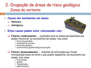 2. Ocupação de áreas de risco geológico
           Zonas de vertente
44


      Causas dos movimentos em massa
          Naturais,
          Antrópicos.

      Estas causas podem estar relacionadas com:

        Fatores condicionantes - condições mais ou menos permanentes que
         podem favorecer os movimentos em massa, tais como:
                 Força da gravidade;
                 Inclinação do terreno;
                 Contexto geológico;
                 Caraterísticas geomorfológicas da região.

        Fatores desencadeantes - resultam de alterações que foram
         introduzidas numa vertente e que podem despoletar um movimento em
         massa, tais como:
                 Precipitação,
                 Sismos,
                 Tempestades,
                 Ação antrópica.
 