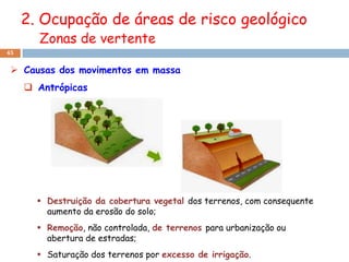 2. Ocupação de áreas de risco geológico
       Zonas de vertente
45


  Causas dos movimentos em massa
      Antrópicas




        Destruição da cobertura vegetal dos terrenos, com consequente
         aumento da erosão do solo;
        Remoção, não controlada, de terrenos para urbanização ou
         abertura de estradas;
        Saturação dos terrenos por excesso de irrigação.
 
