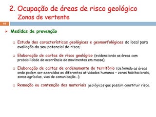 2. Ocupação de áreas de risco geológico
          Zonas de vertente
48


  Medidas de prevenção

         Estudo das características geológicas e geomorfológicas do local para
          avaliação do seu potencial de risco;

         Elaboração de cartas de risco geológico (evidenciando as áreas com
          probabilidade de ocorrência de movimentos em massa);

         Elaboração de cartas de ordenamento do território (definindo as áreas
          onde podem ser exercidas as diferentes atividades humanas – zonas habitacionais,
          zonas agrícolas, vias de comunicação…);

         Remoção ou contenção dos materiais geológicos que possam constituir risco.
 