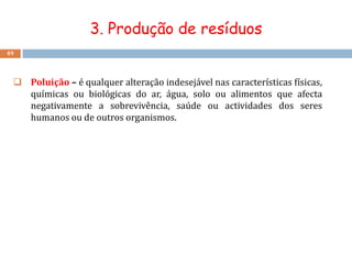 3. Produção de resíduos
49




  Poluição – é qualquer alteração indesejável nas características físicas,
   químicas ou biológicas do ar, água, solo ou alimentos que afecta
   negativamente a sobrevivência, saúde ou actividades dos seres
   humanos ou de outros organismos.
 