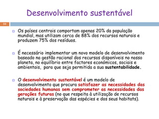 Desenvolvimento sustentável
59

        Os países centrais comportam apenas 20% da população
         mundial, mas utilizam cerca de 88% dos recursos naturais e
         produzem 75% dos resíduos.

        É necessário implementar um novo modelo de desenvolvimento
         baseado na gestão racional dos recursos disponíveis no nosso
         planeta, no equilíbrio entre factores económicos, sociais e
         ambientais, para que seja permitida a sua sustentabilidade.

        O desenvolvimento sustentável é um modelo de
         desenvolvimento que procura satisfazer as necessidades das
         sociedades humanas sem comprometer as necessidades das
         gerações futuras (no que respeita à utilização de recursos
         naturais e à preservação das espécies e dos seus habitats).
 