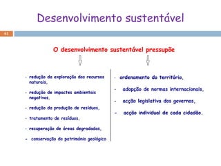 Desenvolvimento sustentável
61



                 O desenvolvimento sustentável pressupõe



     - redução da exploração dos recursos    -   ordenamento do território,
       naturais,
                                             -    adopção de normas internacionais,
     - redução de impactes ambientais
       negativos,
                                             -    acção legislativa dos governos,
     - redução da produção de resíduos,
                                             -    acção individual de cada cidadão.
     - tratamento de resíduos,

     - recuperação de áreas degradadas,

     - conservação do património geológico
 