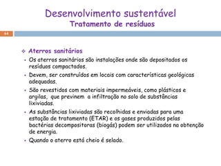 Desenvolvimento sustentável
                        Tratamento de resíduos
64



        Aterros sanitários
        Os aterros sanitários são instalações onde são depositados os
         resíduos compactados.
        Devem, ser construídos em locais com características geológicas
         adequadas.
        São revestidos com materiais impermeáveis, como plásticos e
         argilas, que previnem a infiltração no solo de substâncias
         lixiviadas.
        As substâncias lixiviadas são recolhidas e enviadas para uma
         estação de tratamento (ETAR) e os gases produzidos pelas
         bactérias decompositoras (biogás) podem ser utilizados na obtenção
         de energia.
        Quando o aterro está cheio é selado.
 