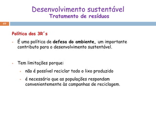 Desenvolvimento sustentável
                          Tratamento de resíduos
69



     Política dos 3R´s
        É uma política de defesa do ambiente, um importante
         contributo para o desenvolvimento sustentável.


        Tem limitações porque:
             não é possível reciclar todo o lixo produzido
             é necessário que as populações respondam
              convenientemente às campanhas de reciclagem.
 