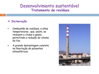 Desenvolvimento sustentável
                        Tratamento de resíduos
71



      Incineração

        Combustão de resíduos, a altas
         temperaturas , que, assim, se
         reduzem a cinzas e gases,
         permitindo a redução do volume
         do lixo
        A grande desvantagem consiste
         na libertação de poluentes
         atmosféricos.
 