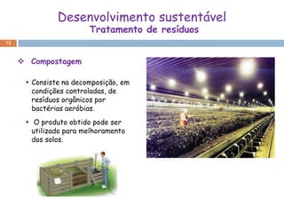 Desenvolvimento sustentável
                        Tratamento de resíduos
72



      Compostagem

       Consiste na decomposição, em
        condições controladas, de
        resíduos orgânicos por
        bactérias aeróbias.
       O produto obtido pode ser
        utilizado para melhoramento
        dos solos.
 