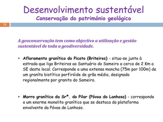 Desenvolvimento sustentável
              Conservação do património geológico
73




     A geoconservação tem como objectivo a utilização e gestão
     sustentável de toda a geodiversidade.

      Afloramento granítico do Picoto (Briteiros) - situa-se junto à
       estrada que liga Briteiros ao Santuário do Sameiro a cerca de 2 Km a
       SE deste local. Corresponde a uma extensa mancha (75m por 100m) de
       um graníto biotítico porfiróide de grão médio, designado
       regionalmente por granito do Sameiro.



      Morro granítico da Srª. do Pilar (Póvoa do Lanhoso) - corresponde
       a um enorme monolito granítico que se destaca da plataforma
       envolvente da Póvoa de Lanhoso.
 