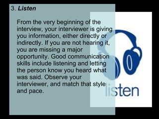 3.  Listen   From the very beginning of the interview, your interviewer is giving you information, either directly or indirectly. If you are not hearing it, you are missing a major opportunity. Good communication skills include listening and letting the person know you heard what was said. Observe your interviewer, and match that style and pace.  
