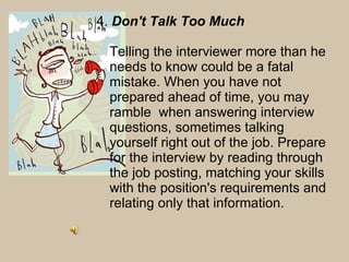 4.  Don't Talk Too Much  Telling the interviewer more than he needs to know could be a fatal mistake. When you have not prepared ahead of time, you may ramble  when answering interview questions, sometimes talking yourself right out of the job. Prepare for the interview by reading through the job posting, matching your skills with the position's requirements and relating only that information.  