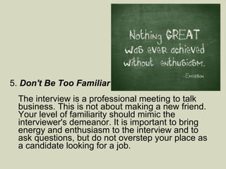 5.  Don't Be Too Familiar  The interview is a professional meeting to talk business. This is not about making a new friend. Your level of familiarity should mimic the interviewer's demeanor. It is important to bring energy and enthusiasm to the interview and to ask questions, but do not overstep your place as a candidate looking for a job.  