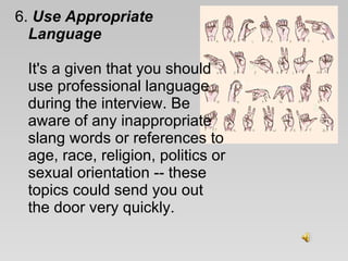 6.  Use Appropriate Language   It's a given that you should use professional language during the interview. Be aware of any inappropriate slang words or references to age, race, religion, politics or sexual orientation -- these topics could send you out the door very quickly.  