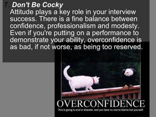 7.  Don't Be Cocky   Attitude plays a key role in your interview success. There is a fine balance between confidence, professionalism and modesty. Even if you're putting on a performance to demonstrate your ability, overconfidence is as bad, if not worse, as being too reserved.  