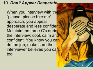 10.  Don't Appear Desperate   When you interview with the "please, please hire me" approach, you appear desperate and less confident. Maintain the three C's during the interview: cool, calm and confident. You know you can do the job; make sure the interviewer believes you can, too.  