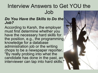Interview Answers to Get YOU the Job Do You Have the Skills to Do the Job? According to Karsh, the employer must first determine whether you have the necessary hard skills for the position, e.g., the programming knowledge for a database administration job or the writing chops to be a newspaper reporter. "By really probing into what the candidate has done in the past, an interviewer can tap into hard skills." 