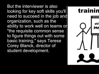 But the interviewer is also looking for key soft skills you'll need to succeed in the job and organization, such as the ability to work well on teams or "the requisite common sense to figure things out with some basic training," says Terese Corey Blanck, director of student development. 
