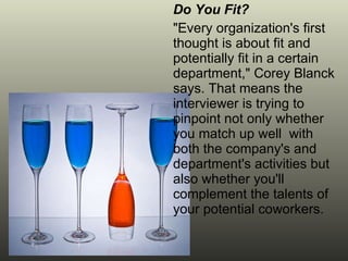 Do You Fit? "Every organization's first thought is about fit and potentially fit in a certain department," Corey Blanck says. That means the interviewer is trying to pinpoint not only whether you match up well  with both the company's and department's activities but also whether you'll complement the talents of your potential coworkers. 