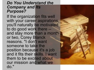 Do You Understand the Company and Its Purpose? If the organization fits well with your career aspirations, you'll naturally be motivated to do good work there -- and stay more than a month or two, Corey Blanck reasons. "I don't want someone to take the position because it's a job and it fits their skills. I want them to be excited about our mission and what we do." 