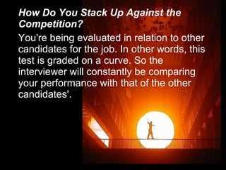How Do You Stack Up Against the Competition? You're being evaluated in relation to other candidates for the job. In other words, this test is graded on a curve. So the interviewer will constantly be comparing your performance with that of the other candidates'. 