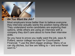Do You Want the Job? Most employers know better than to believe everyone they interview actually wants the position being offered. They understand some candidates are exploring their options, while others are using an interview with a company they don't care about to hone their interview skills. So you have to prove you really want the job, says Al Pollard, senior college recruiter for Countrywide Financial. "I use the ditch-digger analogy: Many of us can dig ditches, but few are willing to -- and even fewer want to." 