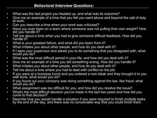   Behavioral Interview Questions:   What was the last project you headed up, and what was its outcome?   Give me an example of a time that you felt you went above and beyond the call of duty at work.   Can you describe a time when your work was criticized?   Have you ever been on a team where someone was not pulling their own weight? How did you handle it?   Tell me about a time when you had to give someone difficult feedback. How did you handle it?   What is your greatest failure, and what did you learn from it?   What irritates you about other people, and how do you deal with it?   If I were your supervisor and asked you to do something that you disagreed with, what would you do?  What was the most difficult period in your life, and how did you deal with it?   Give me an example of a time you did something wrong. How did you handle it?   What irritates you about other people, and how do you deal with it?   Tell me about a time where you had to deal with conflict on the job.   If you were at a business lunch and you ordered a rare steak and they brought it to you well done, what would you do?   If you found out your company was doing something against the law, like fraud, what would you do?   What assignment was too difficult for you, and how did you resolve the issue?   What's the most difficult decision you've made in the last two years and how did you come to that decision?  Describe how you would handle a situation if you were required to finish multiple tasks by the end of the day, and there was no conceivable way that you could finish them.  