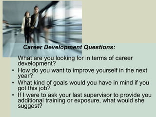   Career Development Questions: What are you looking for in terms of career development?   How do you want to improve yourself in the next year?  What kind of goals would you have in mind if you got this job?   If I were to ask your last supervisor to provide you additional training or exposure, what would she suggest? 