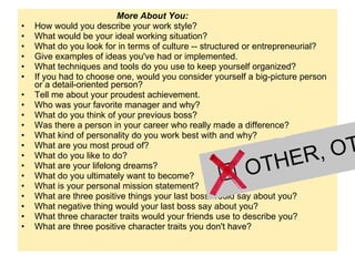   More About You:  How would you describe your work style?   What would be your ideal working situation?   What do you look for in terms of culture -- structured or entrepreneurial?   Give examples of ideas you've had or implemented.  What techniques and tools do you use to keep yourself organized?     If you had to choose one, would you consider yourself a big-picture person or a detail-oriented person?    Tell me about your proudest achievement.    Who was your favorite manager and why?    What do you think of your previous boss?   Was there a person in your career who really made a difference?   What kind of personality do you work best with and why?    What are you most proud of?   What do you like to do?    What are your lifelong dreams?    What do you ultimately want to become?   What is your personal mission statement?     What are three positive things your last boss would say about you?    What negative thing would your last boss say about you?   What three character traits would your friends use to describe you?   What are three positive character traits you don't have?   